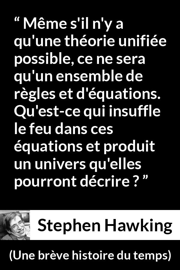 Citation de Stephen Hawking sur la science tirée d'Une brève histoire du temps - Même s'il n'y a qu'une théorie unifiée possible, ce ne sera qu'un ensemble de règles et d'équations. Qu'est-ce qui insuffle le feu dans ces équations et produit un univers qu'elles pourront décrire ?
