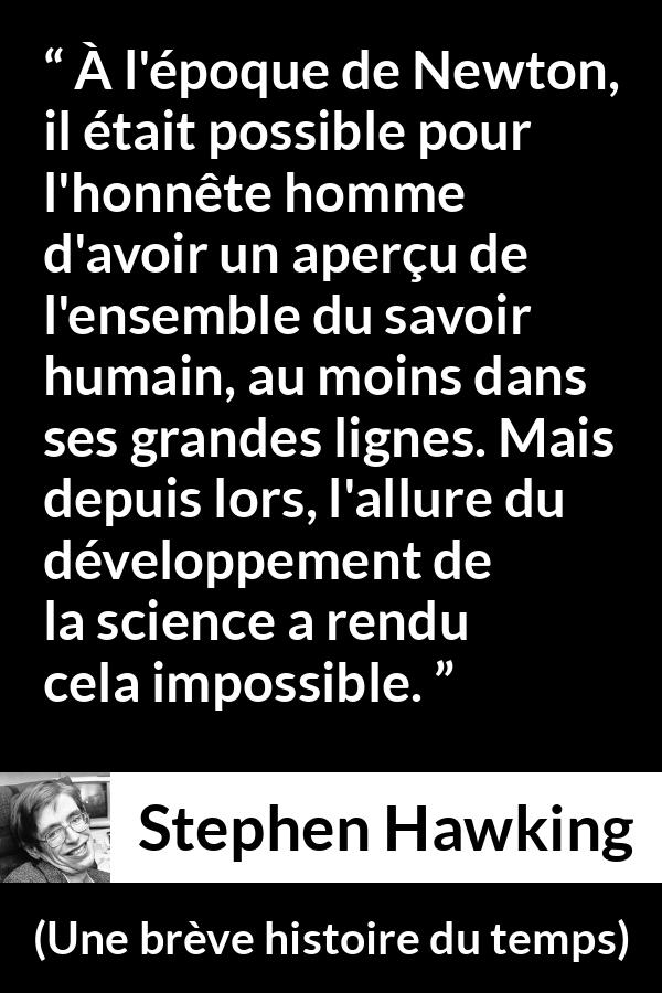Citation de Stephen Hawking sur la science tirée d'Une brève histoire du temps - À l'époque de Newton, il était possible pour l'honnête homme d'avoir un aperçu de l'ensemble du savoir humain, au moins dans ses grandes lignes. Mais depuis lors, l'allure du développement de la science a rendu cela impossible.