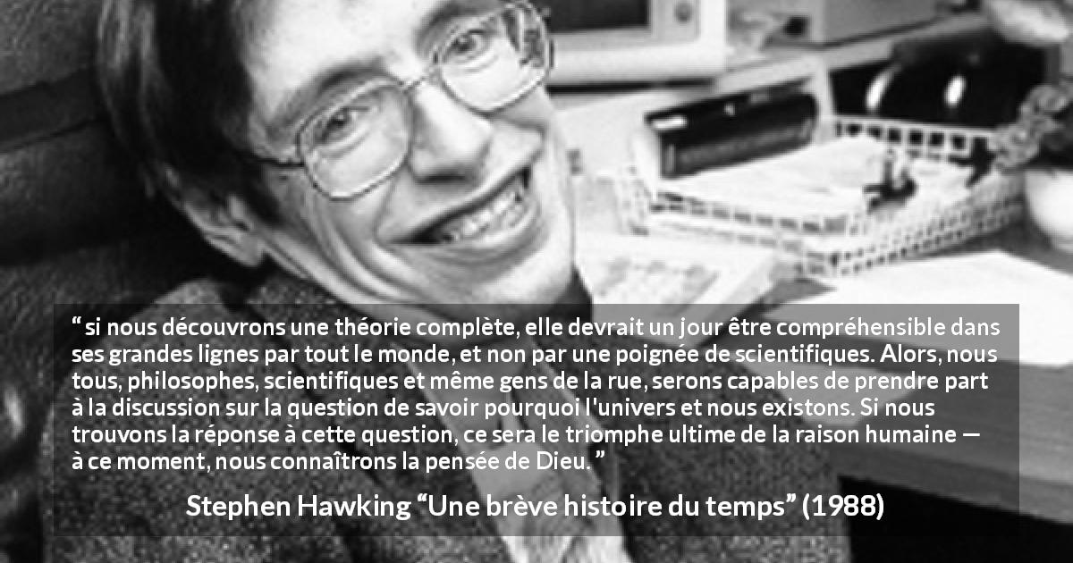 Citation de Stephen Hawking sur la science tirée d'Une brève histoire du temps - si nous découvrons une théorie complète, elle devrait un jour être compréhensible dans ses grandes lignes par tout le monde, et non par une poignée de scientifiques. Alors, nous tous, philosophes, scientifiques et même gens de la rue, serons capables de prendre part à la discussion sur la question de savoir pourquoi l'univers et nous existons. Si nous trouvons la réponse à cette question, ce sera le triomphe ultime de la raison humaine — à ce moment, nous connaîtrons la pensée de Dieu.