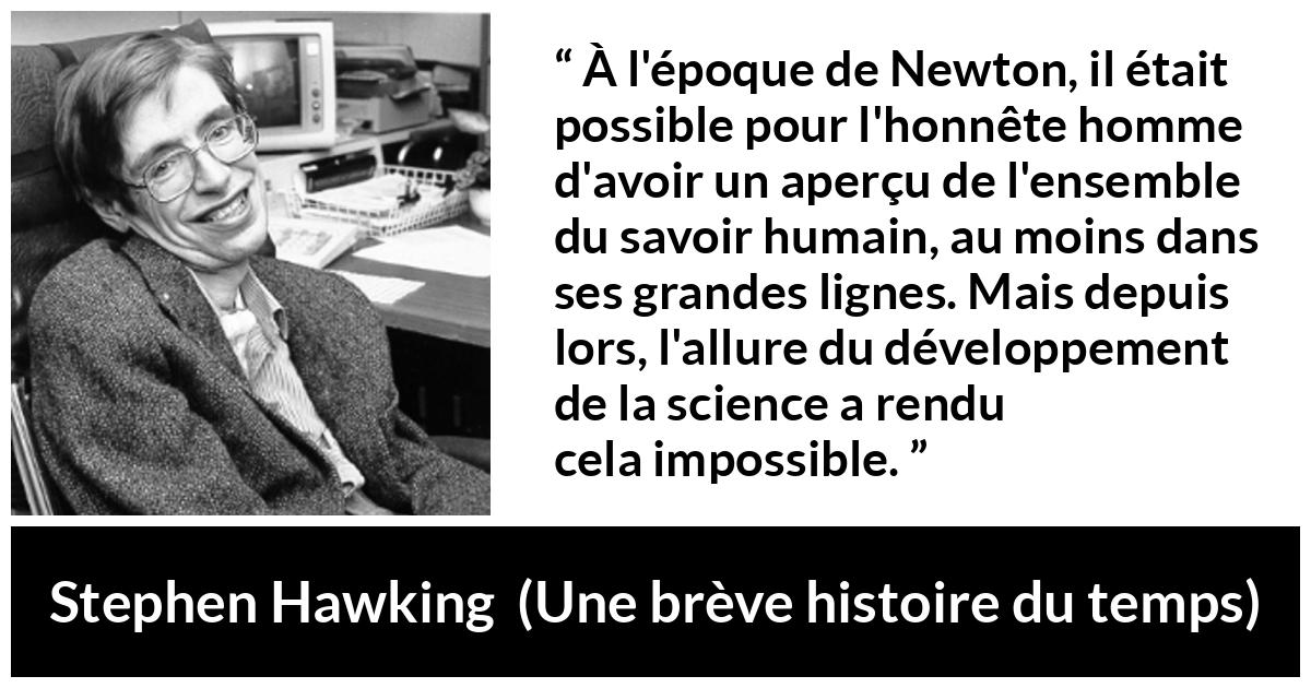 Citation de Stephen Hawking sur la science tirée d'Une brève histoire du temps - À l'époque de Newton, il était possible pour l'honnête homme d'avoir un aperçu de l'ensemble du savoir humain, au moins dans ses grandes lignes. Mais depuis lors, l'allure du développement de la science a rendu cela impossible.
