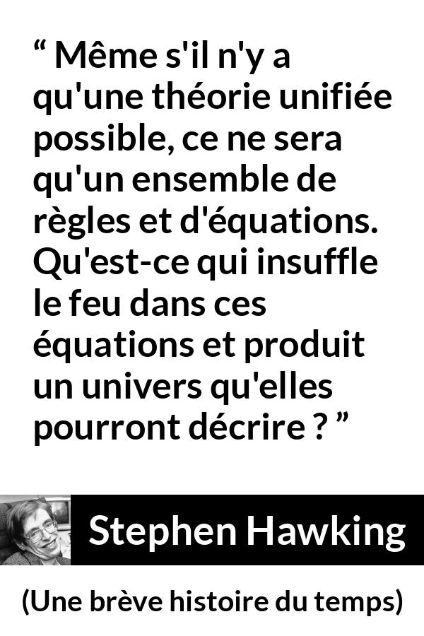 Citation de Stephen Hawking sur la science tirée d'Une brève histoire du temps - Même s'il n'y a qu'une théorie unifiée possible, ce ne sera qu'un ensemble de règles et d'équations. Qu'est-ce qui insuffle le feu dans ces équations et produit un univers qu'elles pourront décrire ?