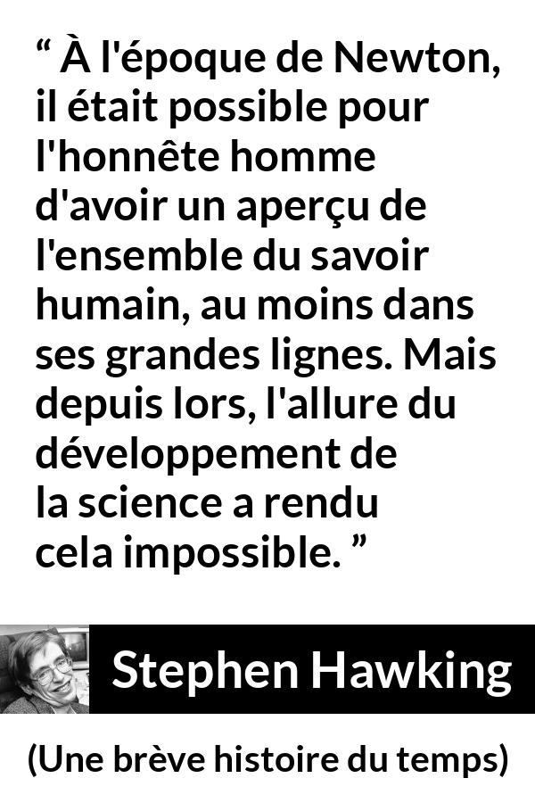 Citation de Stephen Hawking sur la science tirée d'Une brève histoire du temps - À l'époque de Newton, il était possible pour l'honnête homme d'avoir un aperçu de l'ensemble du savoir humain, au moins dans ses grandes lignes. Mais depuis lors, l'allure du développement de la science a rendu cela impossible.