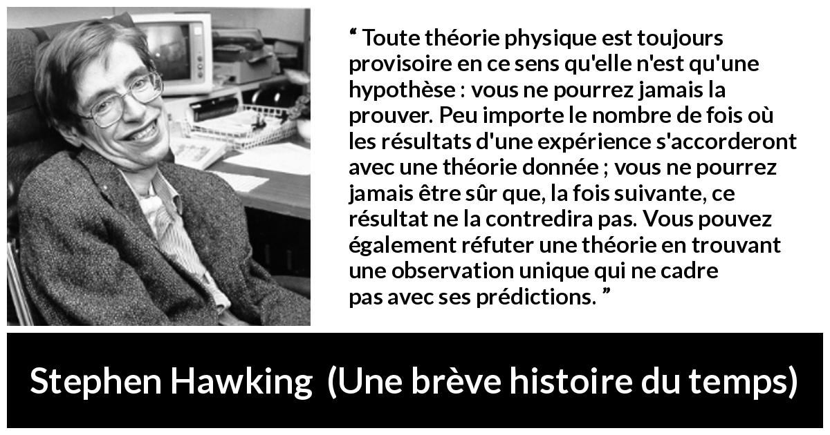Citation de Stephen Hawking sur la théorie tirée d'Une brève histoire du temps - Toute théorie physique est toujours provisoire en ce sens qu'elle n'est qu'une hypothèse : vous ne pourrez jamais la prouver. Peu importe le nombre de fois où les résultats d'une expérience s'accorderont avec une théorie donnée ; vous ne pourrez jamais être sûr que, la fois suivante, ce résultat ne la contredira pas. Vous pouvez également réfuter une théorie en trouvant une observation unique qui ne cadre pas avec ses prédictions.