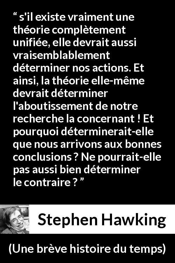 Citation de Stephen Hawking sur le déterminisme tirée d'Une brève histoire du temps - s'il existe vraiment une théorie complètement unifiée, elle devrait aussi vraisemblablement déterminer nos actions. Et ainsi, la théorie elle-même devrait déterminer l'aboutissement de notre recherche la concernant ! Et pourquoi déterminerait-elle que nous arrivons aux bonnes conclusions ? Ne pourrait-elle pas aussi bien déterminer le contraire ?