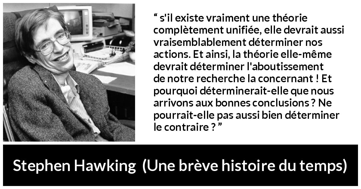 Citation de Stephen Hawking sur le déterminisme tirée d'Une brève histoire du temps - s'il existe vraiment une théorie complètement unifiée, elle devrait aussi vraisemblablement déterminer nos actions. Et ainsi, la théorie elle-même devrait déterminer l'aboutissement de notre recherche la concernant ! Et pourquoi déterminerait-elle que nous arrivons aux bonnes conclusions ? Ne pourrait-elle pas aussi bien déterminer le contraire ?