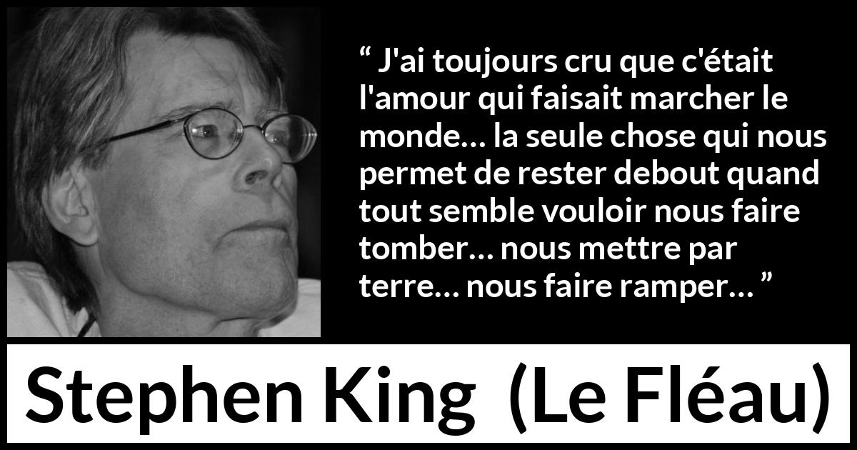 Citation de Stephen King sur l'amour tirée du Fléau - J'ai toujours cru que c'était l'amour qui faisait marcher le monde… la seule chose qui nous permet de rester debout quand tout semble vouloir nous faire tomber… nous mettre par terre… nous faire ramper…