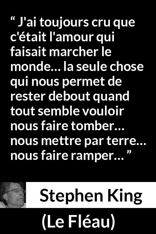 Citation de Stephen King sur l'amour tirée du Fléau - J'ai toujours cru que c'était l'amour qui faisait marcher le monde… la seule chose qui nous permet de rester debout quand tout semble vouloir nous faire tomber… nous mettre par terre… nous faire ramper…