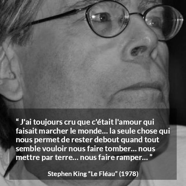 Citation de Stephen King sur l'amour tirée du Fléau - J'ai toujours cru que c'était l'amour qui faisait marcher le monde… la seule chose qui nous permet de rester debout quand tout semble vouloir nous faire tomber… nous mettre par terre… nous faire ramper…