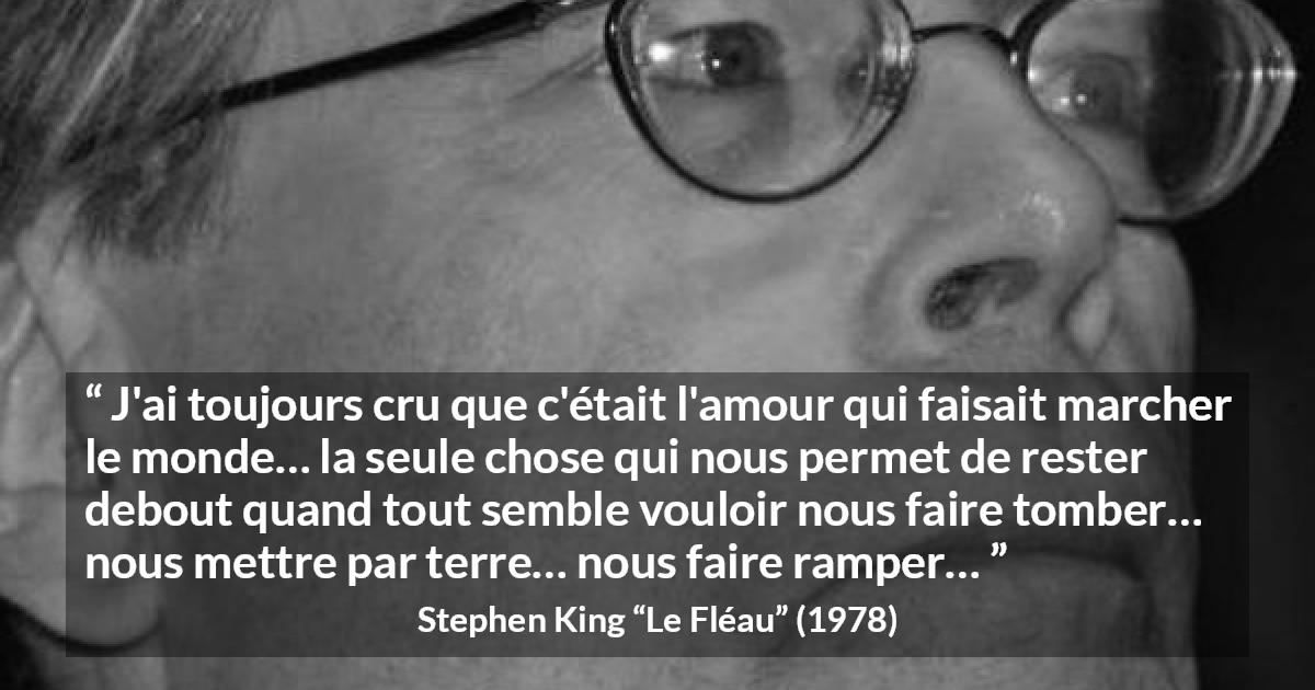 Citation de Stephen King sur l'amour tirée du Fléau - J'ai toujours cru que c'était l'amour qui faisait marcher le monde… la seule chose qui nous permet de rester debout quand tout semble vouloir nous faire tomber… nous mettre par terre… nous faire ramper…
