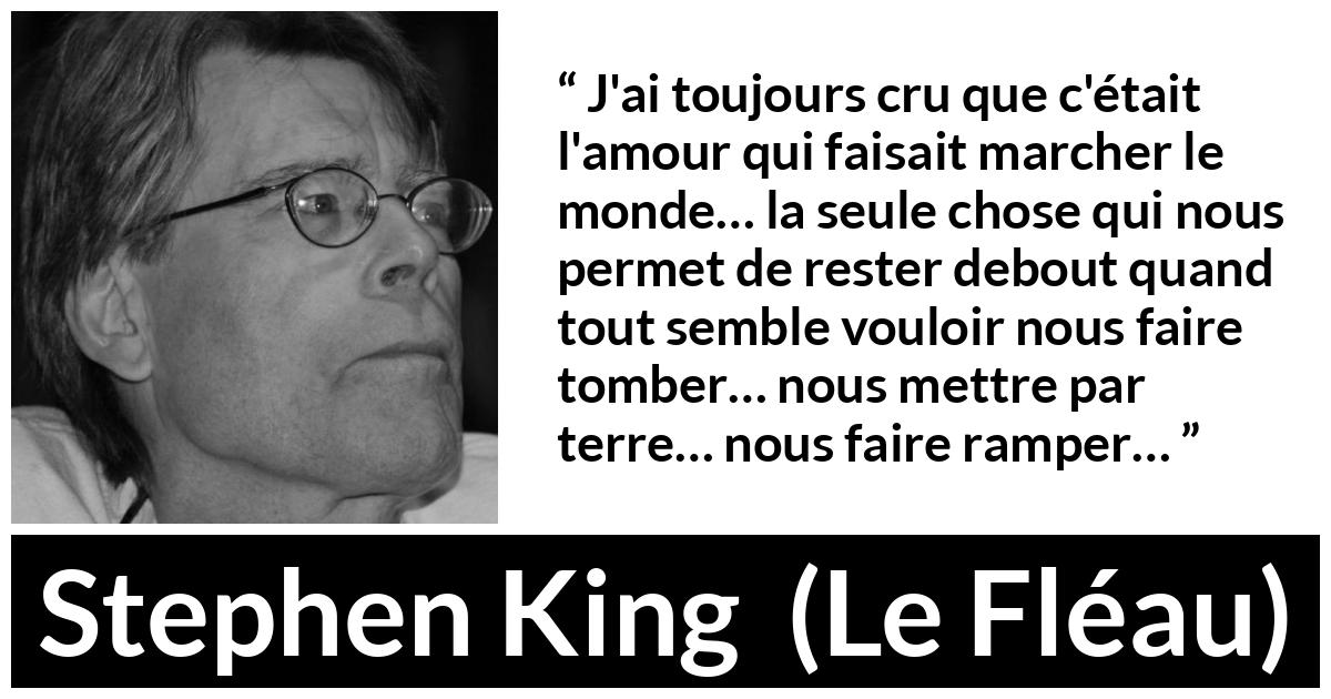 Citation de Stephen King sur l'amour tirée du Fléau - J'ai toujours cru que c'était l'amour qui faisait marcher le monde… la seule chose qui nous permet de rester debout quand tout semble vouloir nous faire tomber… nous mettre par terre… nous faire ramper…