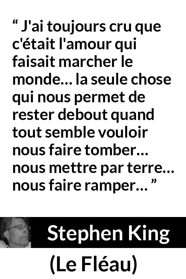 Citation de Stephen King sur l'amour tirée du Fléau - J'ai toujours cru que c'était l'amour qui faisait marcher le monde… la seule chose qui nous permet de rester debout quand tout semble vouloir nous faire tomber… nous mettre par terre… nous faire ramper…