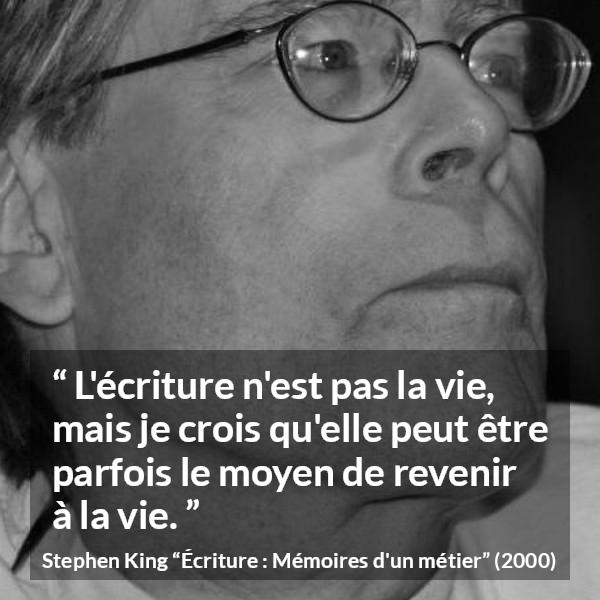Citation de Stephen King sur la vie tirée d'Écriture : Mémoires d'un métier - L'écriture n'est pas la vie, mais je crois qu'elle peut être parfois le moyen de revenir à la vie.