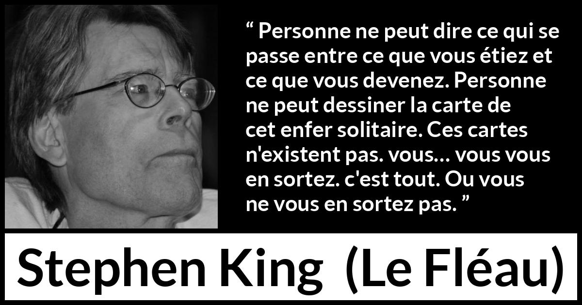 Citation de Stephen King sur le changement tirée du Fléau - Personne ne peut dire ce qui se passe entre ce que vous étiez et ce que vous devenez. Personne ne peut dessiner la carte de cet enfer solitaire. Ces cartes n'existent pas. vous… vous vous en sortez. c'est tout. Ou vous ne vous en sortez pas.