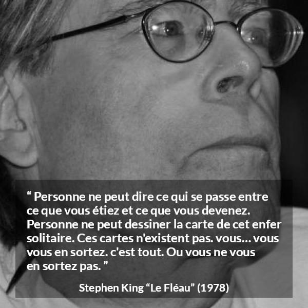 Citation de Stephen King sur le changement tirée du Fléau - Personne ne peut dire ce qui se passe entre ce que vous étiez et ce que vous devenez. Personne ne peut dessiner la carte de cet enfer solitaire. Ces cartes n'existent pas. vous… vous vous en sortez. c'est tout. Ou vous ne vous en sortez pas.