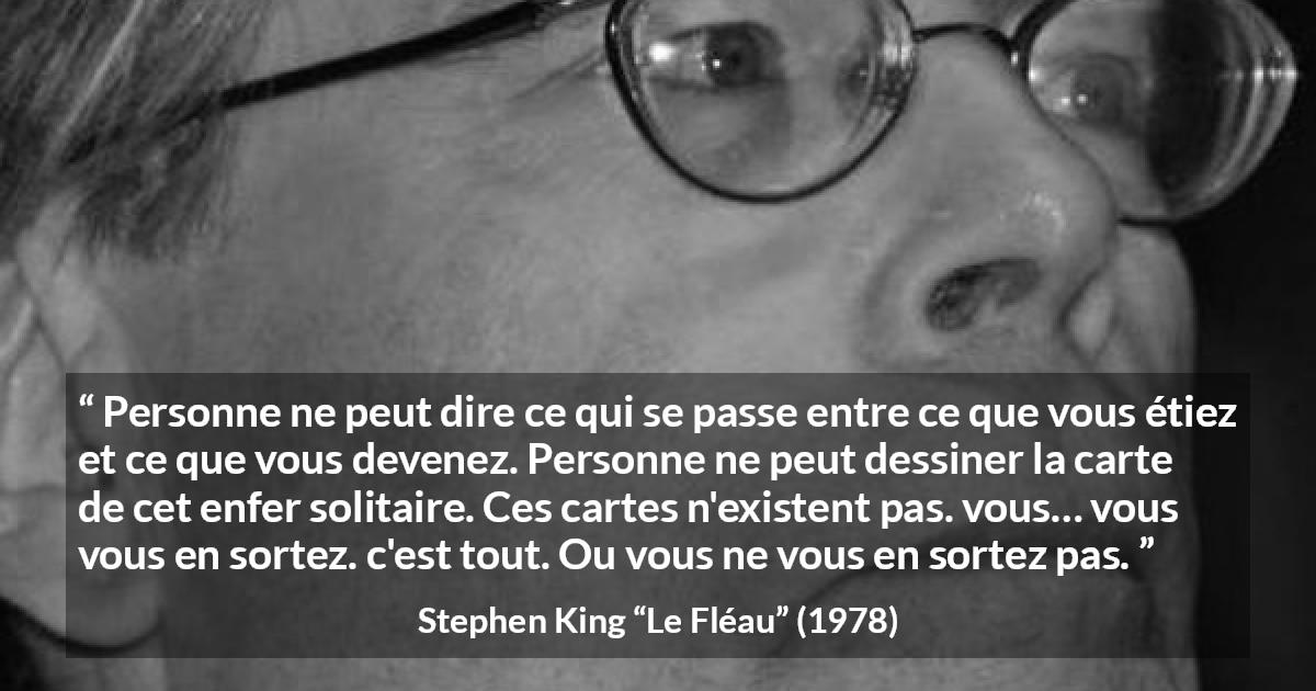 Citation de Stephen King sur le changement tirée du Fléau - Personne ne peut dire ce qui se passe entre ce que vous étiez et ce que vous devenez. Personne ne peut dessiner la carte de cet enfer solitaire. Ces cartes n'existent pas. vous… vous vous en sortez. c'est tout. Ou vous ne vous en sortez pas.