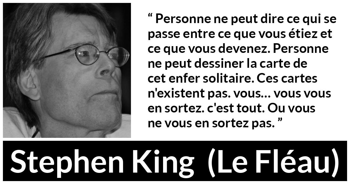 Citation de Stephen King sur le changement tirée du Fléau - Personne ne peut dire ce qui se passe entre ce que vous étiez et ce que vous devenez. Personne ne peut dessiner la carte de cet enfer solitaire. Ces cartes n'existent pas. vous… vous vous en sortez. c'est tout. Ou vous ne vous en sortez pas.