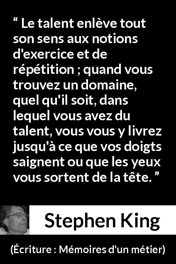 Citation de Stephen King sur le talent tirée d'Écriture : Mémoires d'un métier - Le talent enlève tout son sens aux notions d'exercice et de répétition ; quand vous trouvez un domaine, quel qu'il soit, dans lequel vous avez du talent, vous vous y livrez jusqu'à ce que vos doigts saignent ou que les yeux vous sortent de la tête.