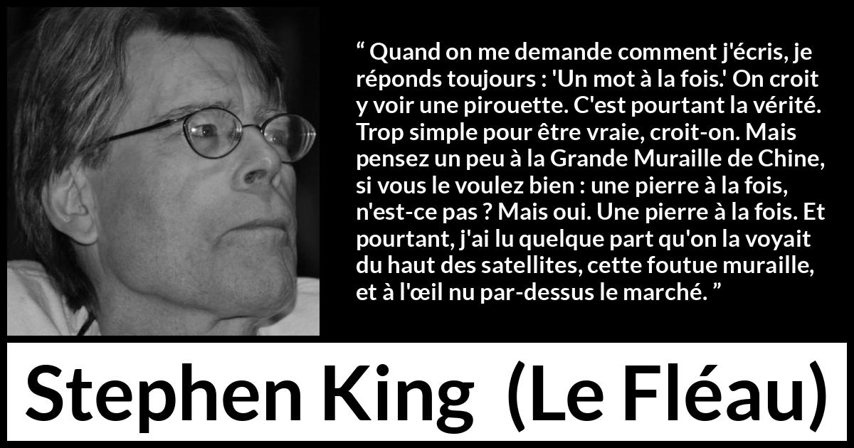 Citation de Stephen King sur le travail tirée du Fléau - Quand on me demande comment j'écris, je réponds toujours : 'Un mot à la fois.' On croit y voir une pirouette. C'est pourtant la vérité. Trop simple pour être vraie, croit-on. Mais pensez un peu à la Grande Muraille de Chine, si vous le voulez bien : une pierre à la fois, n'est-ce pas ? Mais oui. Une pierre à la fois. Et pourtant, j'ai lu quelque part qu'on la voyait du haut des satellites, cette foutue muraille, et à l'œil nu par-dessus le marché.