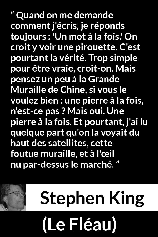 Citation de Stephen King sur le travail tirée du Fléau - Quand on me demande comment j'écris, je réponds toujours : 'Un mot à la fois.' On croit y voir une pirouette. C'est pourtant la vérité. Trop simple pour être vraie, croit-on. Mais pensez un peu à la Grande Muraille de Chine, si vous le voulez bien : une pierre à la fois, n'est-ce pas ? Mais oui. Une pierre à la fois. Et pourtant, j'ai lu quelque part qu'on la voyait du haut des satellites, cette foutue muraille, et à l'œil nu par-dessus le marché.