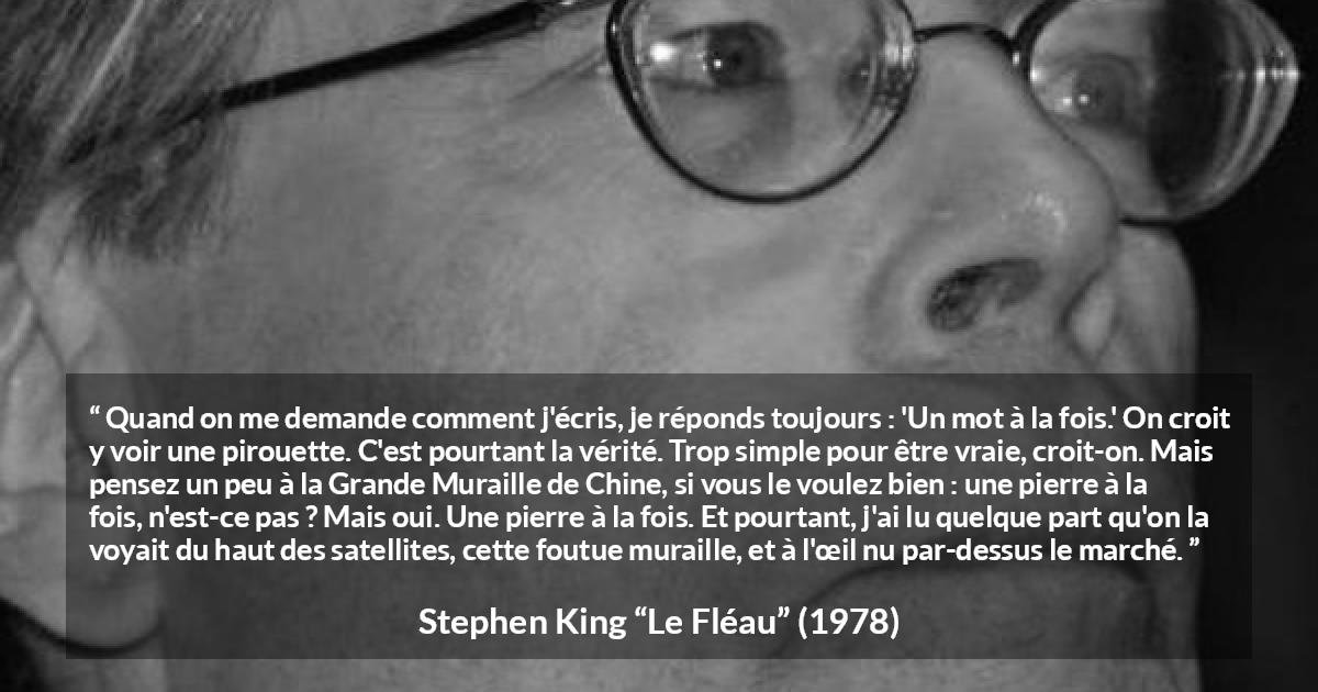 Citation de Stephen King sur le travail tirée du Fléau - Quand on me demande comment j'écris, je réponds toujours : 'Un mot à la fois.' On croit y voir une pirouette. C'est pourtant la vérité. Trop simple pour être vraie, croit-on. Mais pensez un peu à la Grande Muraille de Chine, si vous le voulez bien : une pierre à la fois, n'est-ce pas ? Mais oui. Une pierre à la fois. Et pourtant, j'ai lu quelque part qu'on la voyait du haut des satellites, cette foutue muraille, et à l'œil nu par-dessus le marché.