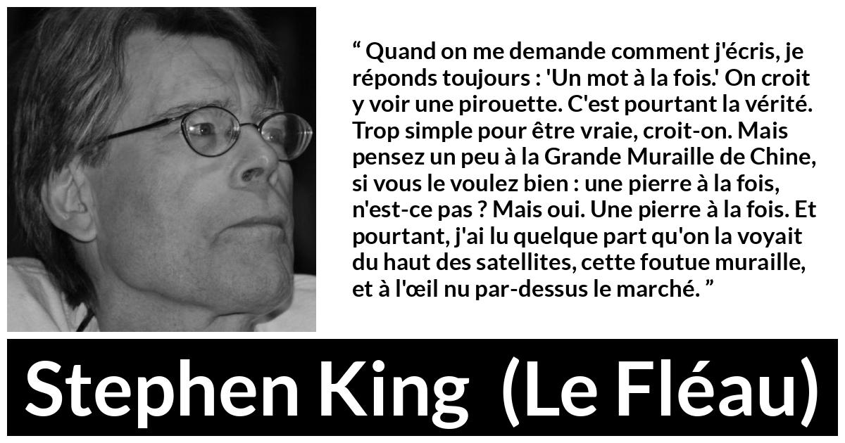 Citation de Stephen King sur le travail tirée du Fléau - Quand on me demande comment j'écris, je réponds toujours : 'Un mot à la fois.' On croit y voir une pirouette. C'est pourtant la vérité. Trop simple pour être vraie, croit-on. Mais pensez un peu à la Grande Muraille de Chine, si vous le voulez bien : une pierre à la fois, n'est-ce pas ? Mais oui. Une pierre à la fois. Et pourtant, j'ai lu quelque part qu'on la voyait du haut des satellites, cette foutue muraille, et à l'œil nu par-dessus le marché.