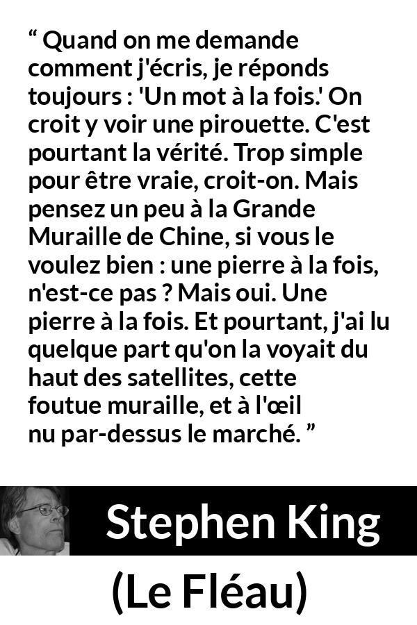 Citation de Stephen King sur le travail tirée du Fléau - Quand on me demande comment j'écris, je réponds toujours : 'Un mot à la fois.' On croit y voir une pirouette. C'est pourtant la vérité. Trop simple pour être vraie, croit-on. Mais pensez un peu à la Grande Muraille de Chine, si vous le voulez bien : une pierre à la fois, n'est-ce pas ? Mais oui. Une pierre à la fois. Et pourtant, j'ai lu quelque part qu'on la voyait du haut des satellites, cette foutue muraille, et à l'œil nu par-dessus le marché.