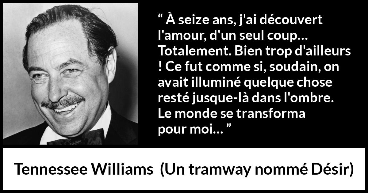 Citation de Tennessee Williams sur l'amour tirée d'Un tramway nommé Désir - À seize ans, j'ai découvert l'amour, d'un seul coup… Totalement. Bien trop d'ailleurs ! Ce fut comme si, soudain, on avait illuminé quelque chose resté jusque-là dans l'ombre. Le monde se transforma pour moi…