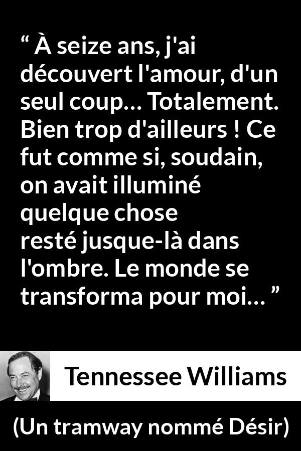 Citation de Tennessee Williams sur l'amour tirée d'Un tramway nommé Désir - À seize ans, j'ai découvert l'amour, d'un seul coup… Totalement. Bien trop d'ailleurs ! Ce fut comme si, soudain, on avait illuminé quelque chose resté jusque-là dans l'ombre. Le monde se transforma pour moi…