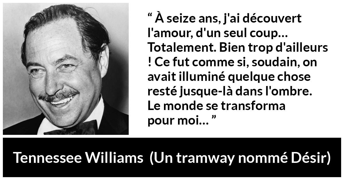 Citation de Tennessee Williams sur l'amour tirée d'Un tramway nommé Désir - À seize ans, j'ai découvert l'amour, d'un seul coup… Totalement. Bien trop d'ailleurs ! Ce fut comme si, soudain, on avait illuminé quelque chose resté jusque-là dans l'ombre. Le monde se transforma pour moi…