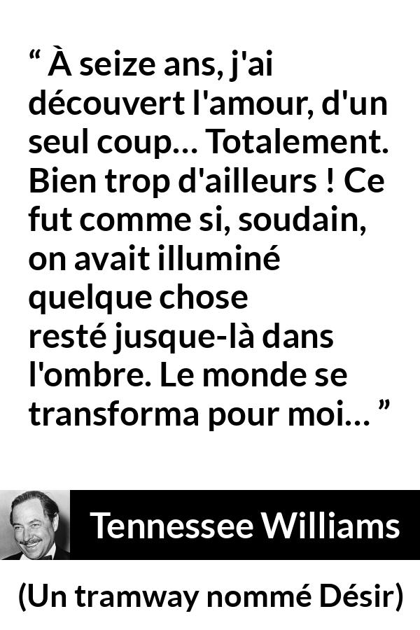 Citation de Tennessee Williams sur l'amour tirée d'Un tramway nommé Désir - À seize ans, j'ai découvert l'amour, d'un seul coup… Totalement. Bien trop d'ailleurs ! Ce fut comme si, soudain, on avait illuminé quelque chose resté jusque-là dans l'ombre. Le monde se transforma pour moi…