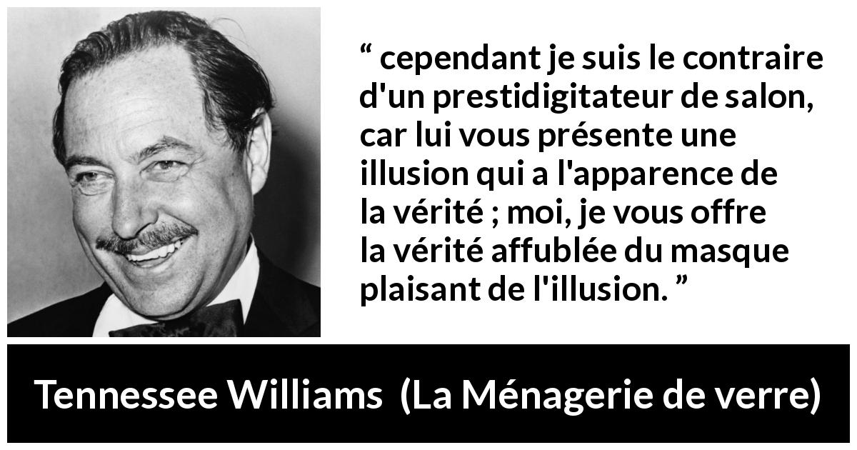 Citation de Tennessee Williams sur l'illusion tirée de La Ménagerie de verre - cependant je suis le contraire d'un prestidigitateur de salon, car lui vous présente une illusion qui a l'apparence de la vérité ; moi, je vous offre la vérité affublée du masque plaisant de l'illusion.