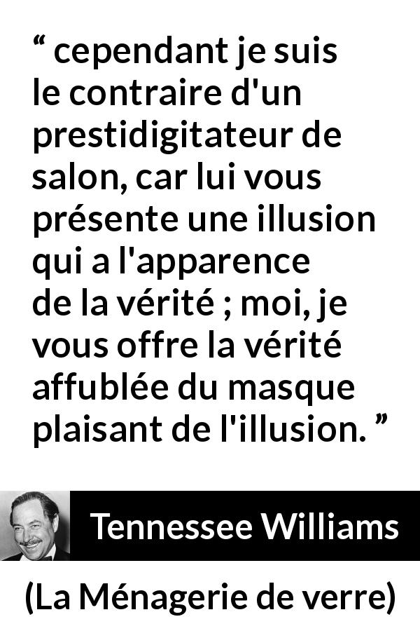 Citation de Tennessee Williams sur l'illusion tirée de La Ménagerie de verre - cependant je suis le contraire d'un prestidigitateur de salon, car lui vous présente une illusion qui a l'apparence de la vérité ; moi, je vous offre la vérité affublée du masque plaisant de l'illusion.