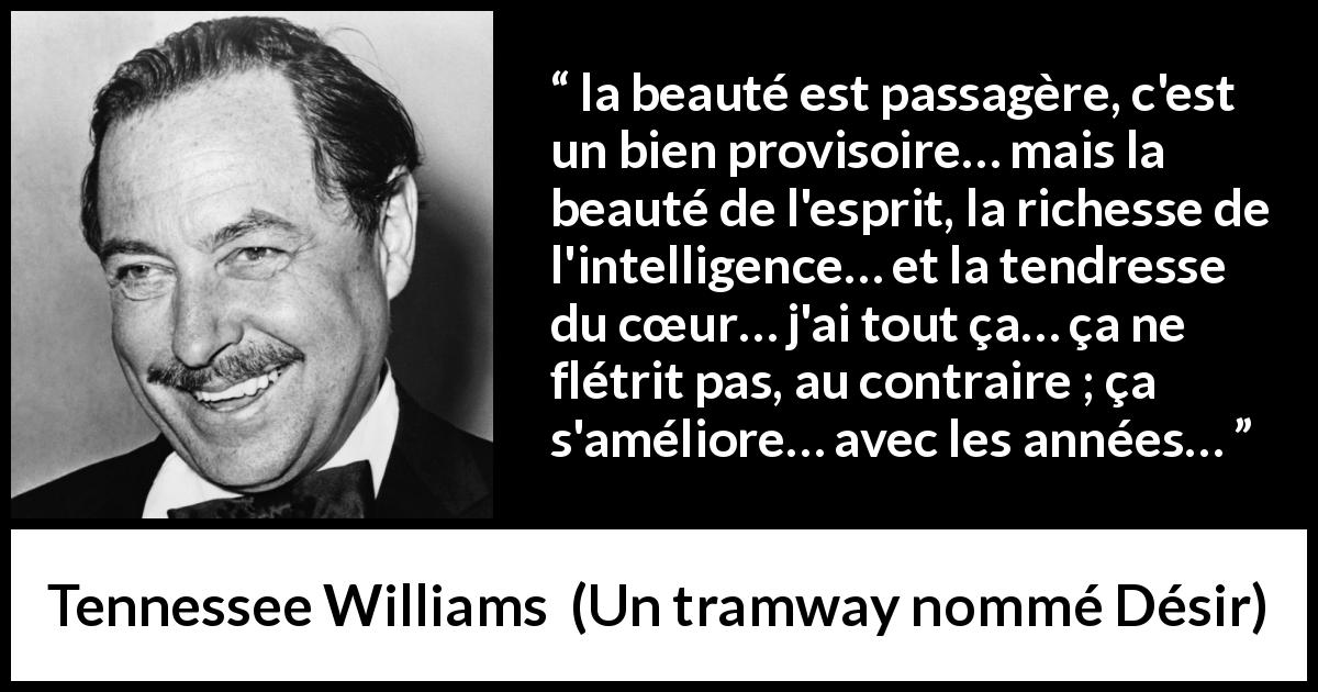 Citation de Tennessee Williams sur l'intelligence tirée d'Un tramway nommé Désir - la beauté est passagère, c'est un bien provisoire… mais la beauté de l'esprit, la richesse de l'intelligence… et la tendresse du cœur… j'ai tout ça… ça ne flétrit pas, au contraire ; ça s'améliore… avec les années…