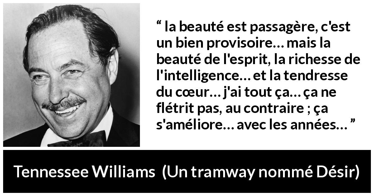 Citation de Tennessee Williams sur l'intelligence tirée d'Un tramway nommé Désir - la beauté est passagère, c'est un bien provisoire… mais la beauté de l'esprit, la richesse de l'intelligence… et la tendresse du cœur… j'ai tout ça… ça ne flétrit pas, au contraire ; ça s'améliore… avec les années…