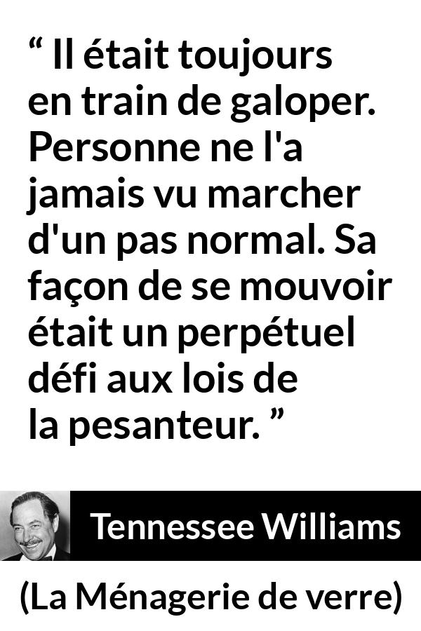 Citation de Tennessee Williams sur la pesanteur tirée de La Ménagerie de verre - Il était toujours en train de galoper. Personne ne l'a jamais vu marcher d'un pas normal. Sa façon de se mouvoir était un perpétuel défi aux lois de la pesanteur.