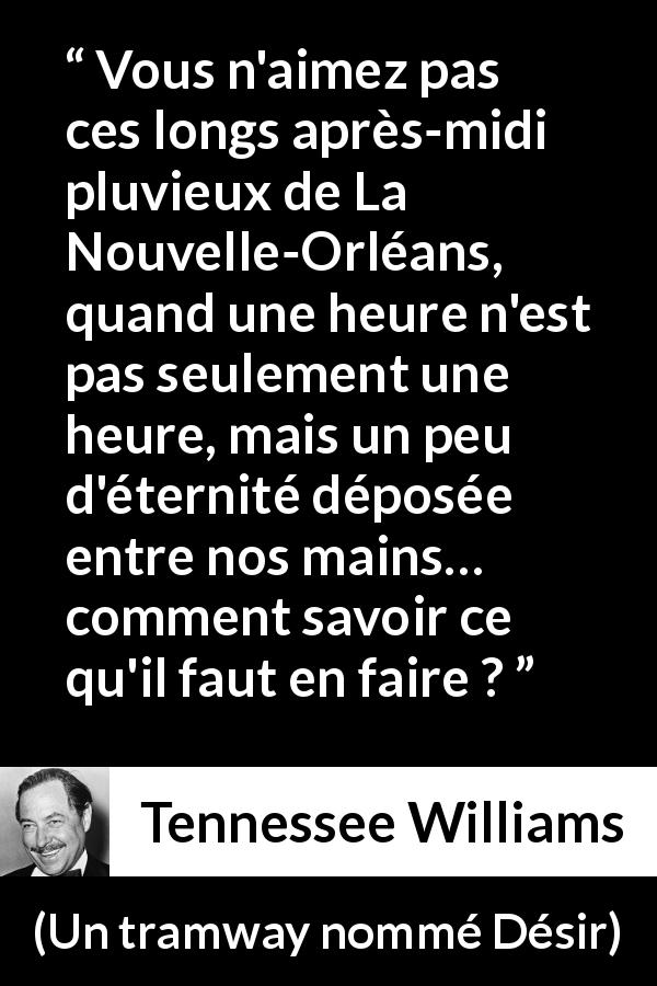 Citation de Tennessee Williams sur la pluie tirée d'Un tramway nommé Désir - Vous n'aimez pas ces longs après-midi pluvieux de La Nouvelle-Orléans, quand une heure n'est pas seulement une heure, mais un peu d'éternité déposée entre nos mains… comment savoir ce qu'il faut en faire ?