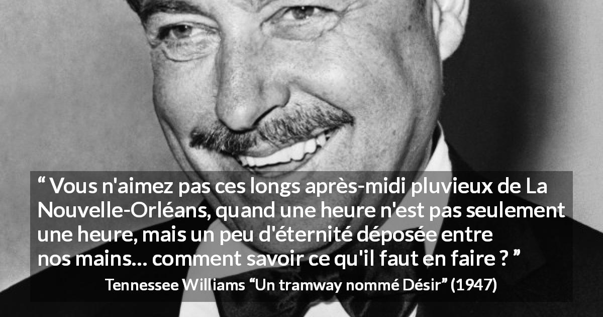 Citation de Tennessee Williams sur la pluie tirée d'Un tramway nommé Désir - Vous n'aimez pas ces longs après-midi pluvieux de La Nouvelle-Orléans, quand une heure n'est pas seulement une heure, mais un peu d'éternité déposée entre nos mains… comment savoir ce qu'il faut en faire ?