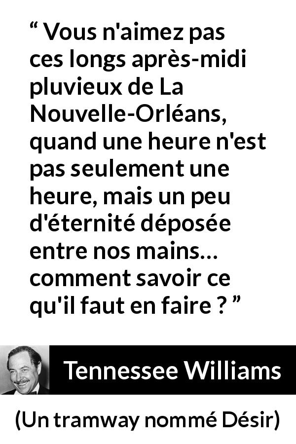 Citation de Tennessee Williams sur la pluie tirée d'Un tramway nommé Désir - Vous n'aimez pas ces longs après-midi pluvieux de La Nouvelle-Orléans, quand une heure n'est pas seulement une heure, mais un peu d'éternité déposée entre nos mains… comment savoir ce qu'il faut en faire ?