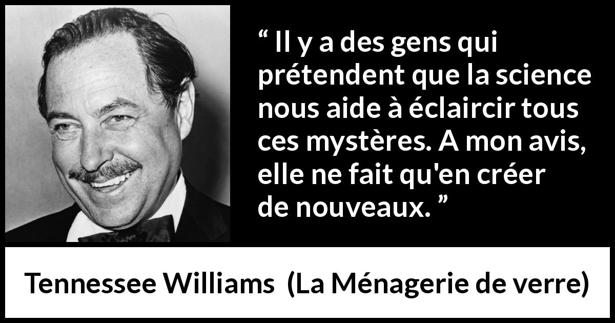 Citation de Tennessee Williams sur la science tirée de La Ménagerie de verre - Il y a des gens qui prétendent que la science nous aide à éclaircir tous ces mystères. A mon avis, elle ne fait qu'en créer de nouveaux.