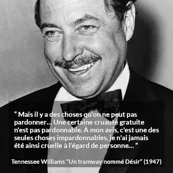 Citation de Tennessee Williams sur le pardon tirée d'Un tramway nommé Désir - Mais il y a des choses qu'on ne peut pas pardonner… Une certaine cruauté gratuite n'est pas pardonnable. À mon avis, c'est une des seules choses impardonnables, je n'ai jamais été ainsi cruelle à l'égard de personne…