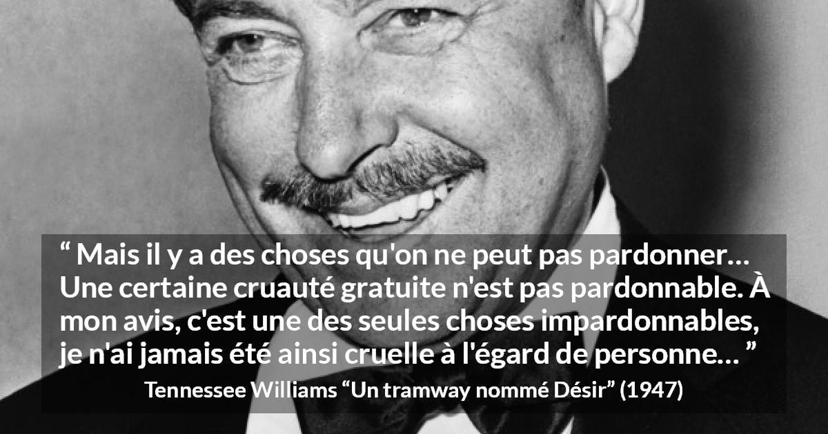 Citation de Tennessee Williams sur le pardon tirée d'Un tramway nommé Désir - Mais il y a des choses qu'on ne peut pas pardonner… Une certaine cruauté gratuite n'est pas pardonnable. À mon avis, c'est une des seules choses impardonnables, je n'ai jamais été ainsi cruelle à l'égard de personne…