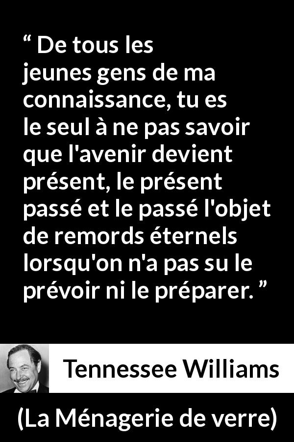 Citation de Tennessee Williams sur le regret tirée de La Ménagerie de verre - De tous les jeunes gens de ma connaissance, tu es le seul à ne pas savoir que l'avenir devient présent, le présent passé et le passé l'objet de remords éternels lorsqu'on n'a pas su le prévoir ni le préparer.