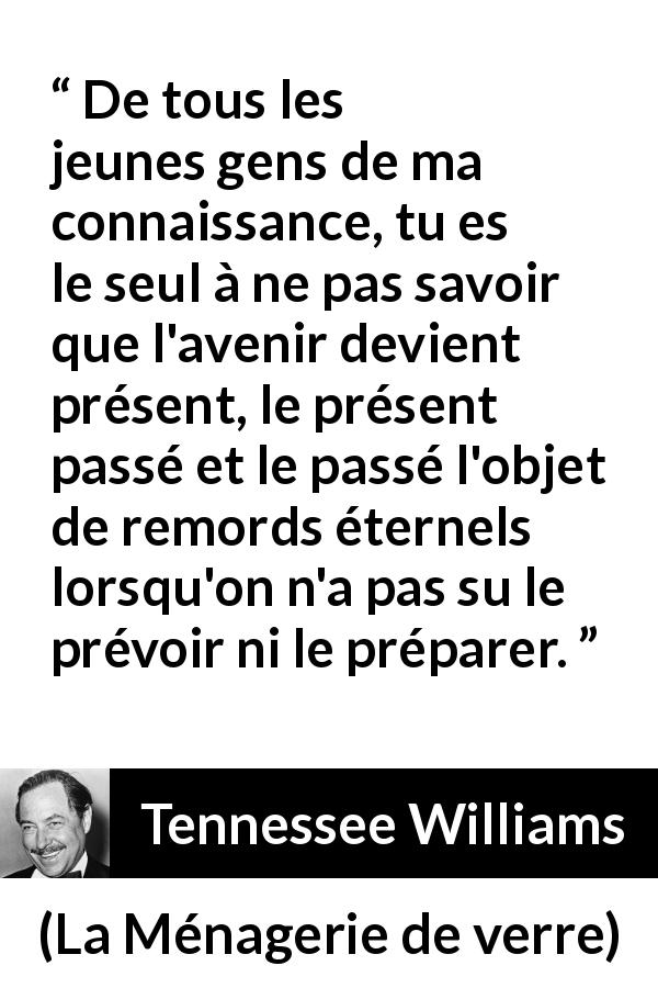Citation de Tennessee Williams sur le regret tirée de La Ménagerie de verre - De tous les jeunes gens de ma connaissance, tu es le seul à ne pas savoir que l'avenir devient présent, le présent passé et le passé l'objet de remords éternels lorsqu'on n'a pas su le prévoir ni le préparer.