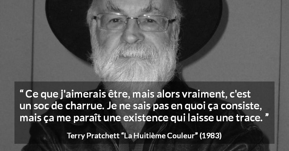 Citation de Terry Pratchett sur l'existence tirée de La Huitième Couleur - Ce que j'aimerais être, mais alors vraiment, c'est un soc de charrue. Je ne sais pas en quoi ça consiste, mais ça me paraît une existence qui laisse une trace.