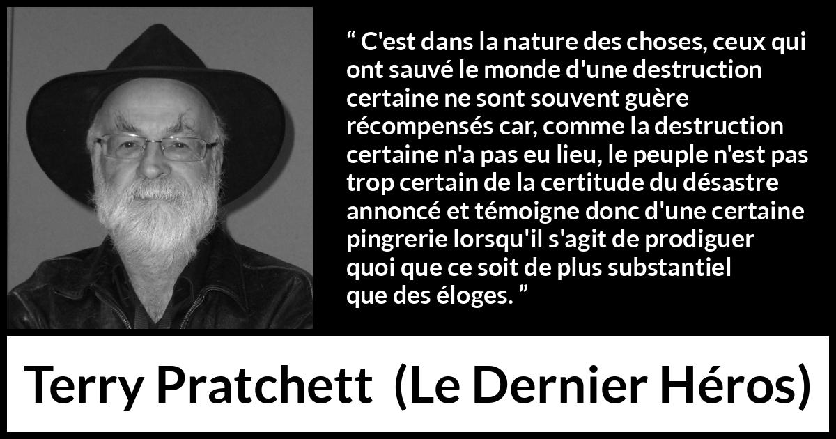 Citation de Terry Pratchett sur l'ingratitude tirée du Dernier Héros - C'est dans la nature des choses, ceux qui ont sauvé le monde d'une destruction certaine ne sont souvent guère récompensés car, comme la destruction certaine n'a pas eu lieu, le peuple n'est pas trop certain de la certitude du désastre annoncé et témoigne donc d'une certaine pingrerie lorsqu'il s'agit de prodiguer quoi que ce soit de plus substantiel que des éloges.