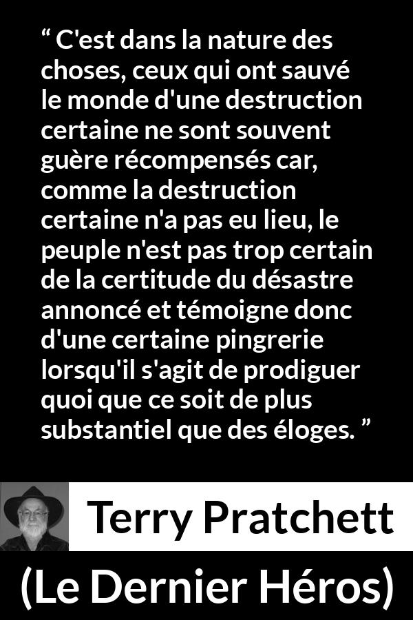 Citation de Terry Pratchett sur l'ingratitude tirée du Dernier Héros - C'est dans la nature des choses, ceux qui ont sauvé le monde d'une destruction certaine ne sont souvent guère récompensés car, comme la destruction certaine n'a pas eu lieu, le peuple n'est pas trop certain de la certitude du désastre annoncé et témoigne donc d'une certaine pingrerie lorsqu'il s'agit de prodiguer quoi que ce soit de plus substantiel que des éloges.