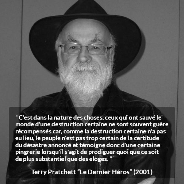 Citation de Terry Pratchett sur l'ingratitude tirée du Dernier Héros - C'est dans la nature des choses, ceux qui ont sauvé le monde d'une destruction certaine ne sont souvent guère récompensés car, comme la destruction certaine n'a pas eu lieu, le peuple n'est pas trop certain de la certitude du désastre annoncé et témoigne donc d'une certaine pingrerie lorsqu'il s'agit de prodiguer quoi que ce soit de plus substantiel que des éloges.