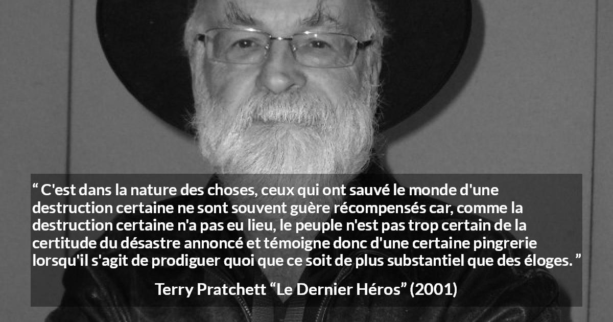Citation de Terry Pratchett sur l'ingratitude tirée du Dernier Héros - C'est dans la nature des choses, ceux qui ont sauvé le monde d'une destruction certaine ne sont souvent guère récompensés car, comme la destruction certaine n'a pas eu lieu, le peuple n'est pas trop certain de la certitude du désastre annoncé et témoigne donc d'une certaine pingrerie lorsqu'il s'agit de prodiguer quoi que ce soit de plus substantiel que des éloges.
