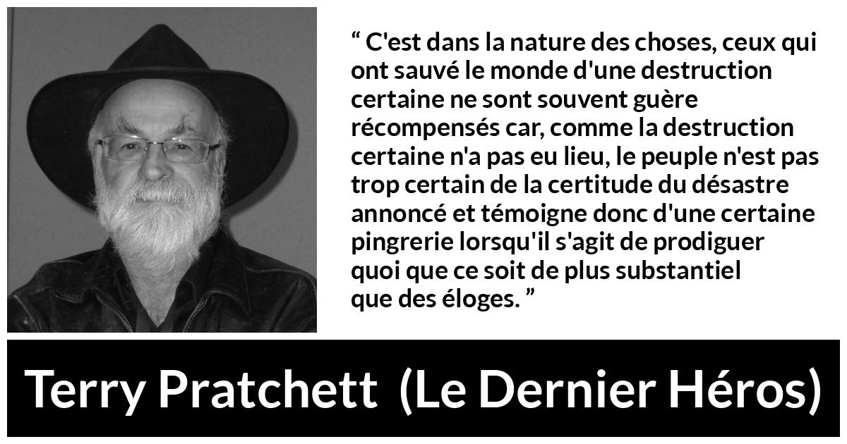 Citation de Terry Pratchett sur l'ingratitude tirée du Dernier Héros - C'est dans la nature des choses, ceux qui ont sauvé le monde d'une destruction certaine ne sont souvent guère récompensés car, comme la destruction certaine n'a pas eu lieu, le peuple n'est pas trop certain de la certitude du désastre annoncé et témoigne donc d'une certaine pingrerie lorsqu'il s'agit de prodiguer quoi que ce soit de plus substantiel que des éloges.