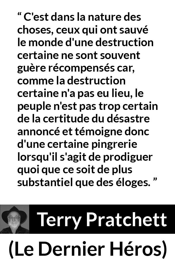 Citation de Terry Pratchett sur l'ingratitude tirée du Dernier Héros - C'est dans la nature des choses, ceux qui ont sauvé le monde d'une destruction certaine ne sont souvent guère récompensés car, comme la destruction certaine n'a pas eu lieu, le peuple n'est pas trop certain de la certitude du désastre annoncé et témoigne donc d'une certaine pingrerie lorsqu'il s'agit de prodiguer quoi que ce soit de plus substantiel que des éloges.